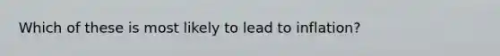Which of these is most likely to lead to inflation?