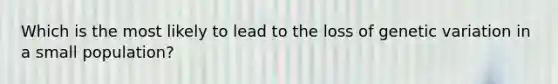 Which is the most likely to lead to the loss of genetic variation in a small population?