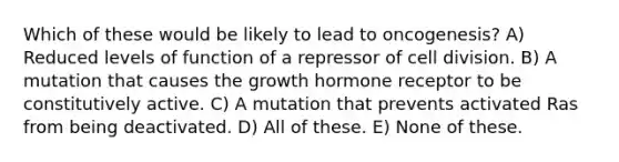 Which of these would be likely to lead to oncogenesis? A) Reduced levels of function of a repressor of cell division. B) A mutation that causes the growth hormone receptor to be constitutively active. C) A mutation that prevents activated Ras from being deactivated. D) All of these. E) None of these.