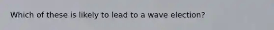 Which of these is likely to lead to a wave election?