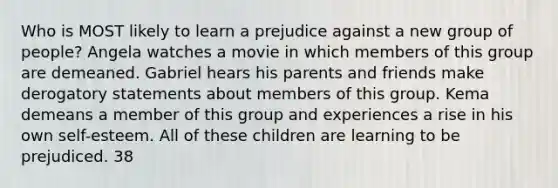 Who is MOST likely to learn a prejudice against a new group of people? Angela watches a movie in which members of this group are demeaned. Gabriel hears his parents and friends make derogatory statements about members of this group. Kema demeans a member of this group and experiences a rise in his own self-esteem. All of these children are learning to be prejudiced. 38