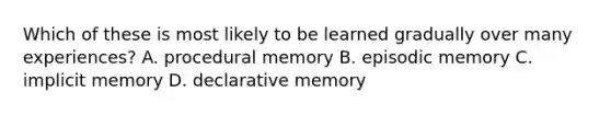 Which of these is most likely to be learned gradually over many experiences? A. procedural memory B. episodic memory C. implicit memory D. declarative memory