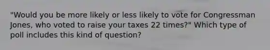 "Would you be more likely or less likely to vote for Congressman Jones, who voted to raise your taxes 22 times?" Which type of poll includes this kind of question?