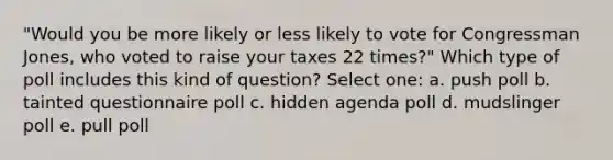 "Would you be more likely or less likely to vote for Congressman Jones, who voted to raise your taxes 22 times?" Which type of poll includes this kind of question? Select one: a. push poll b. tainted questionnaire poll c. hidden agenda poll d. mudslinger poll e. pull poll