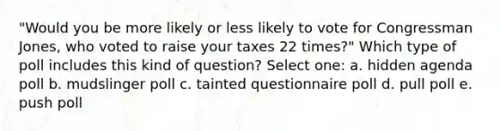 "Would you be more likely or less likely to vote for Congressman Jones, who voted to raise your taxes 22 times?" Which type of poll includes this kind of question? Select one: a. hidden agenda poll b. mudslinger poll c. tainted questionnaire poll d. pull poll e. push poll