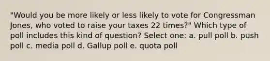 "Would you be more likely or less likely to vote for Congressman Jones, who voted to raise your taxes 22 times?" Which type of poll includes this kind of question? Select one: a. pull poll b. push poll c. media poll d. Gallup poll e. quota poll