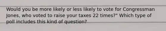 Would you be more likely or less likely to vote for Congressman Jones, who voted to raise your taxes 22 times?" Which type of poll includes this kind of question?