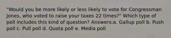 "Would you be more likely or less likely to vote for Congressman Jones, who voted to raise your taxes 22 times?" Which type of poll includes this kind of question? Answers:a. Gallup poll b. Push poll c. Pull poll d. Quota poll e. Media poll