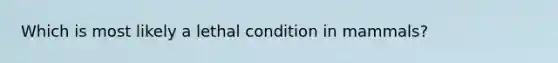 Which is most likely a lethal condition in mammals?