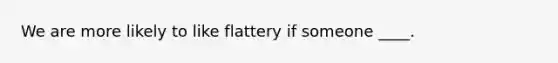 We are more likely to like flattery if someone ____.