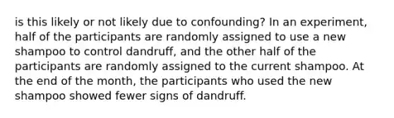 is this likely or not likely due to confounding? In an experiment, half of the participants are randomly assigned to use a new shampoo to control dandruff, and the other half of the participants are randomly assigned to the current shampoo. At the end of the month, the participants who used the new shampoo showed fewer signs of dandruff.