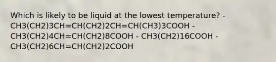 Which is likely to be liquid at the lowest temperature? - CH3(CH2)3CH=CH(CH2)2CH=CH(CH3)3COOH - CH3(CH2)4CH=CH(CH2)8COOH - CH3(CH2)16COOH - CH3(CH2)6CH=CH(CH2)2COOH