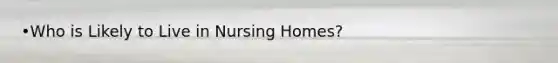 •Who is Likely to Live in Nursing Homes?