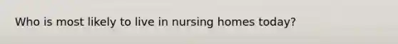 Who is most likely to live in nursing homes today?