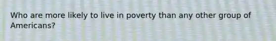 Who are more likely to live in poverty than any other group of Americans?