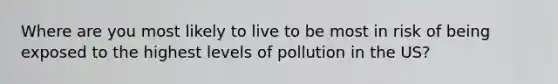 Where are you most likely to live to be most in risk of being exposed to the highest levels of pollution in the US?