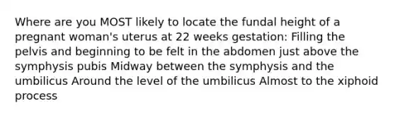 Where are you MOST likely to locate the fundal height of a pregnant woman's uterus at 22 weeks gestation: Filling the pelvis and beginning to be felt in the abdomen just above the symphysis pubis Midway between the symphysis and the umbilicus Around the level of the umbilicus Almost to the xiphoid process