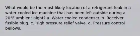 What would be the most likely location of a refrigerant leak in a water cooled ice machine that has been left outside during a 20°F ambient night? a. Water cooled condenser. b. Receiver fusible plug. c. High pressure relief valve. d. Pressure control bellows.