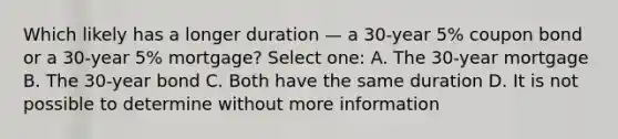 Which likely has a longer duration — a 30-year 5% coupon bond or a 30-year 5% mortgage? Select one: A. The 30-year mortgage B. The 30-year bond C. Both have the same duration D. It is not possible to determine without more information