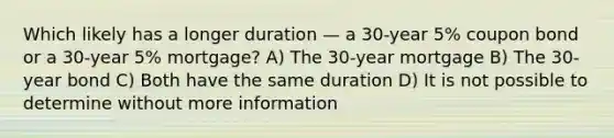 Which likely has a longer duration — a 30-year 5% coupon bond or a 30-year 5% mortgage? A) The 30-year mortgage B) The 30-year bond C) Both have the same duration D) It is not possible to determine without more information