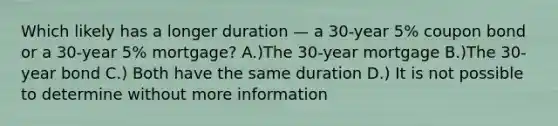 Which likely has a longer duration — a 30-year 5% coupon bond or a 30-year 5% mortgage? A.)The 30-year mortgage B.)The 30-year bond C.) Both have the same duration D.) It is not possible to determine without more information