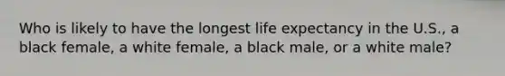 Who is likely to have the longest life expectancy in the U.S., a black female, a white female, a black male, or a white male?