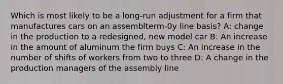 Which is most likely to be a long-run adjustment for a firm that manufactures cars on an assemblterm-0y line basis? A: change in the production to a redesigned, new model car B: An increase in the amount of aluminum the firm buys C: An increase in the number of shifts of workers from two to three D: A change in the production managers of the assembly line