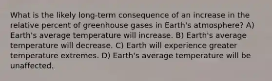 What is the likely long-term consequence of an increase in the relative percent of greenhouse gases in Earth's atmosphere? A) Earth's average temperature will increase. B) Earth's average temperature will decrease. C) Earth will experience greater temperature extremes. D) Earth's average temperature will be unaffected.