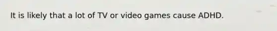 It is likely that a lot of TV or video games cause ADHD.