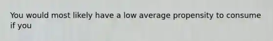 You would most likely have a low average propensity to consume if you