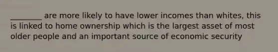 ________ are more likely to have lower incomes than whites, this is linked to home ownership which is the largest asset of most older people and an important source of economic security