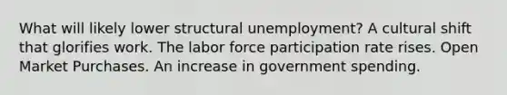 What will likely lower structural unemployment? A cultural shift that glorifies work. The labor force participation rate rises. Open Market Purchases. An increase in government spending.