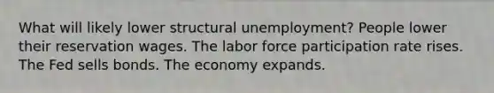 What will likely lower structural unemployment? People lower their reservation wages. The labor force participation rate rises. The Fed sells bonds. The economy expands.