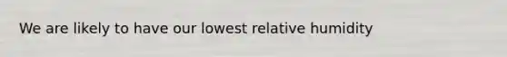 We are likely to have our lowest relative humidity