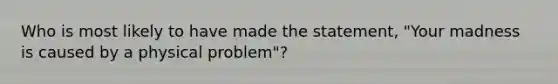 Who is most likely to have made the statement, "Your madness is caused by a physical problem"?