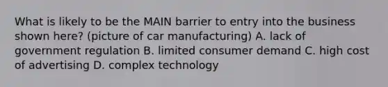 What is likely to be the MAIN barrier to entry into the business shown here? (picture of car manufacturing) A. lack of government regulation B. limited consumer demand C. high cost of advertising D. complex technology