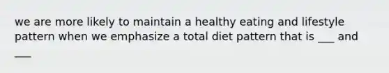 we are more likely to maintain a healthy eating and lifestyle pattern when we emphasize a total diet pattern that is ___ and ___