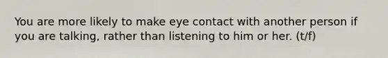 You are more likely to make eye contact with another person if you are talking, rather than listening to him or her. (t/f)