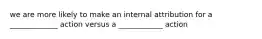 we are more likely to make an internal attribution for a _____________ action versus a ____________ action