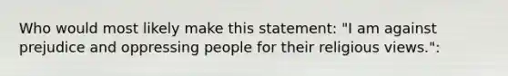 Who would most likely make this statement: "I am against prejudice and oppressing people for their religious views.":