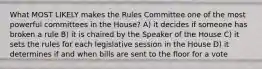 What MOST LIKELY makes the Rules Committee one of the most powerful committees in the House? A) it decides if someone has broken a rule B) it is chaired by the Speaker of the House C) it sets the rules for each legislative session in the House D) it determines if and when bills are sent to the floor for a vote