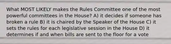 What MOST LIKELY makes the Rules Committee one of the most powerful committees in the House? A) it decides if someone has broken a rule B) it is chaired by the Speaker of the House C) it sets the rules for each legislative session in the House D) it determines if and when bills are sent to the floor for a vote