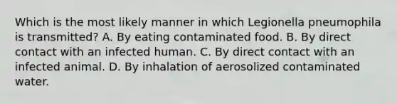 Which is the most likely manner in which Legionella pneumophila is transmitted? A. By eating contaminated food. B. By direct contact with an infected human. C. By direct contact with an infected animal. D. By inhalation of aerosolized contaminated water.