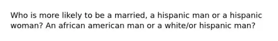 Who is more likely to be a married, a hispanic man or a hispanic woman? An african american man or a white/or hispanic man?