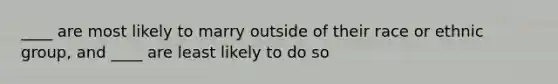 ____ are most likely to marry outside of their race or ethnic group, and ____ are least likely to do so