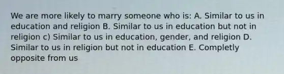 We are more likely to marry someone who is: A. Similar to us in education and religion B. Similar to us in education but not in religion c) Similar to us in education, gender, and religion D. Similar to us in religion but not in education E. Completly opposite from us