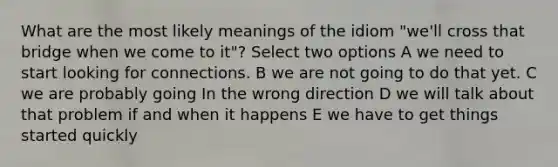 What are the most likely meanings of the idiom "we'll cross that bridge when we come to it"? Select two options A we need to start looking for connections. B we are not going to do that yet. C we are probably going In the wrong direction D we will talk about that problem if and when it happens E we have to get things started quickly