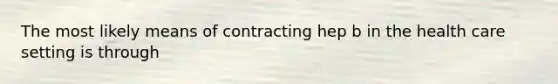 The most likely means of contracting hep b in the health care setting is through