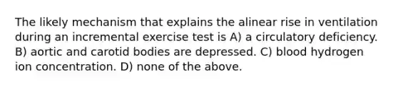 The likely mechanism that explains the alinear rise in ventilation during an incremental exercise test is A) a circulatory deficiency. B) aortic and carotid bodies are depressed. C) blood hydrogen ion concentration. D) none of the above.