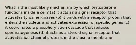 What is the most likely mechanism by which testosterone functions inside a cell? (a) it acts as a signal receptor that activates tyrosine kinases (b) it binds with a receptor protein that enters the nucleus and activates expression of specific genes (c) it coordinates a phosphorylation cascade that reduces spermatogenesis (d) it acts as a steroid signal receptor that activates ion channel proteins in the plasma membrane